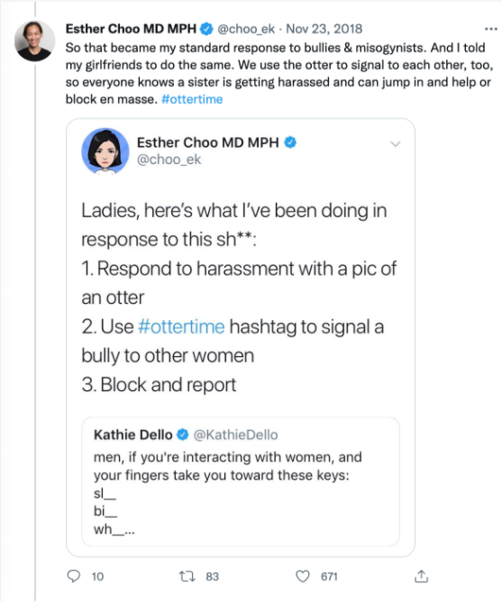Esther Choo MD MPH tweets So that became my standard response to bullies and misogynists. And I told my girlfriends to do the same. We use the otter to signal to each other, too, so everyone knows a sister is getting harassed and can jump in and help or block en masse. #ottertime Tweet reply reads Ladies, here's what I've been doing in response to this sh**. 1. Respond to harassment with a pic of an otter 2. Use #ottertime hashtag to signal a bully to other women 3. Block and report Original tweet by Kathie Dello reads men, if you're interacting with women, an your fingers take you toward these keys: sl blank, bi blank, wh blank